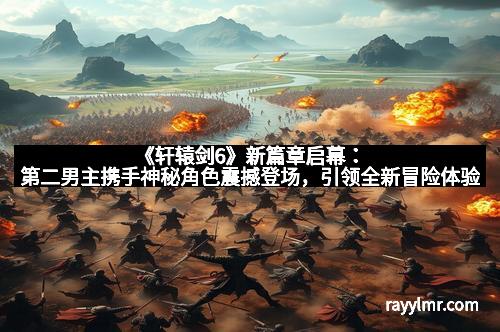 《轩辕剑6》新篇章启幕：第二男主携手神秘角色震撼登场，引领全新冒险体验